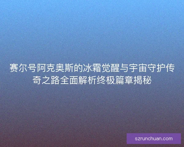 赛尔号阿克奥斯的冰霜觉醒与宇宙守护传奇之路全面解析终极篇章揭秘