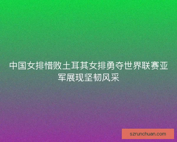 中国女排惜败土耳其女排勇夺世界联赛亚军展现坚韧风采