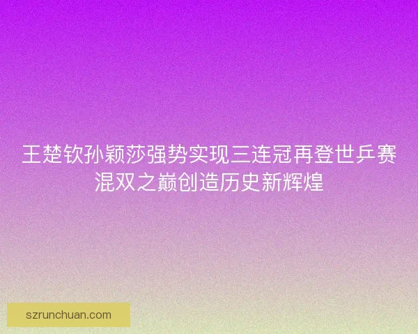 王楚钦孙颖莎强势实现三连冠再登世乒赛混双之巅创造历史新辉煌