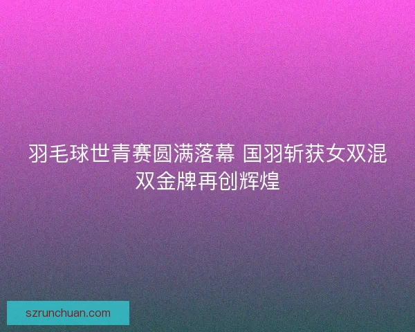 羽毛球世青赛圆满落幕 国羽斩获女双混双金牌再创辉煌