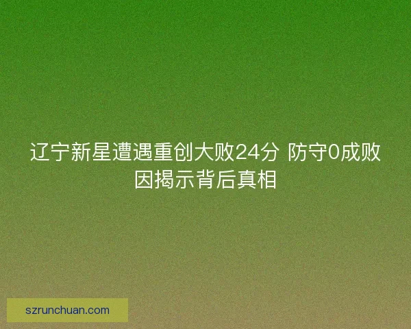 辽宁新星遭遇重创大败24分 防守0成败因揭示背后真相