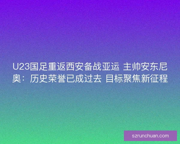 U23国足重返西安备战亚运 主帅安东尼奥：历史荣誉已成过去 目标聚焦新征程