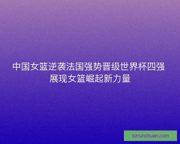 中国女篮逆袭法国强势晋级世界杯四强 展现女篮崛起新力量