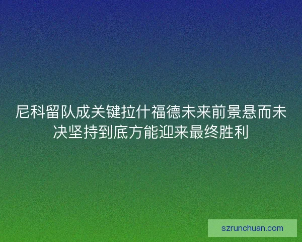 尼科留队成关键拉什福德未来前景悬而未决坚持到底方能迎来最终胜利