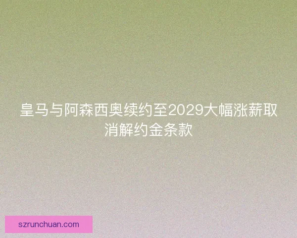 皇马与阿森西奥续约至2029大幅涨薪取消解约金条款