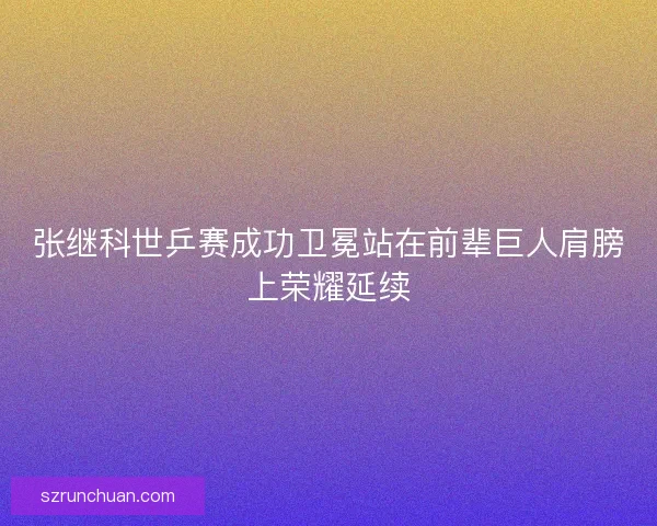 张继科世乒赛成功卫冕站在前辈巨人肩膀上荣耀延续