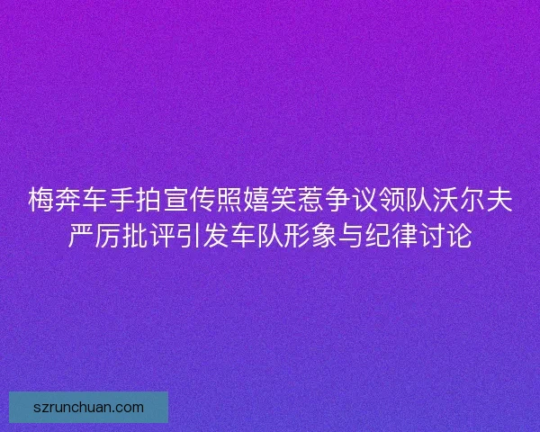 梅奔车手拍宣传照嬉笑惹争议领队沃尔夫严厉批评引发车队形象与纪律讨论