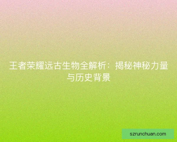 王者荣耀远古生物全解析：揭秘神秘力量与历史背景