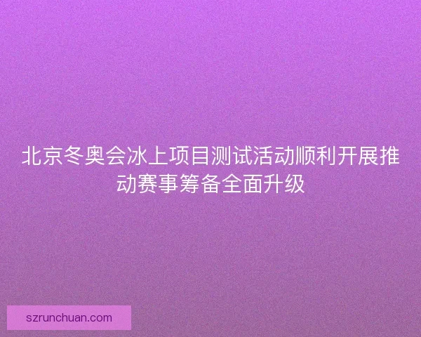 北京冬奥会冰上项目测试活动顺利开展推动赛事筹备全面升级