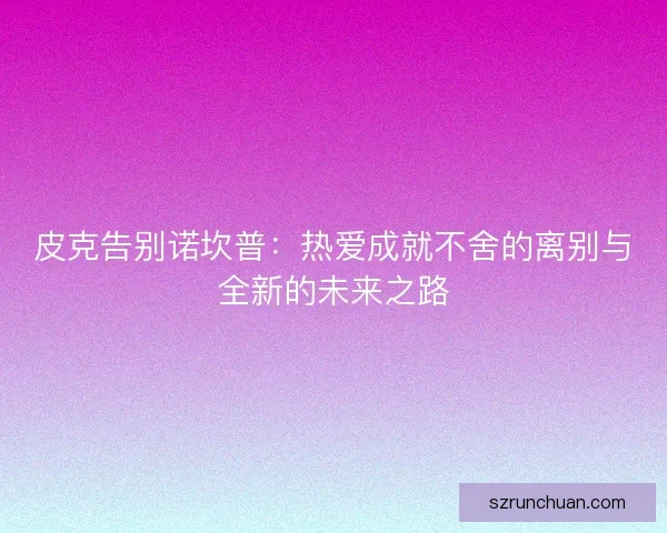 皮克告别诺坎普：热爱成就不舍的离别与全新的未来之路