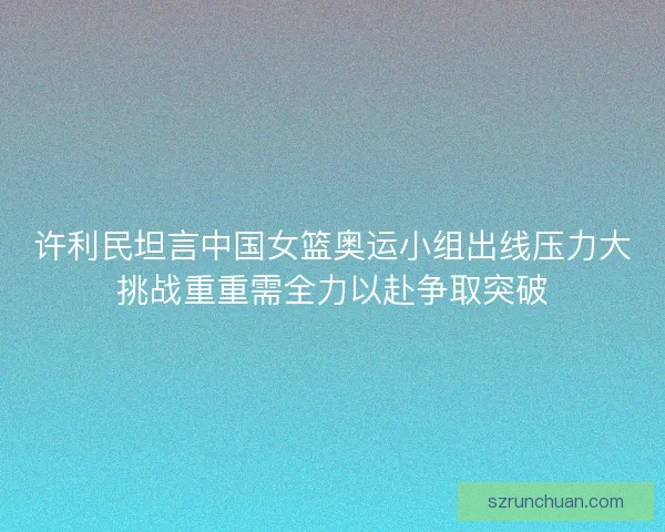 许利民坦言中国女篮奥运小组出线压力大挑战重重需全力以赴争取突破