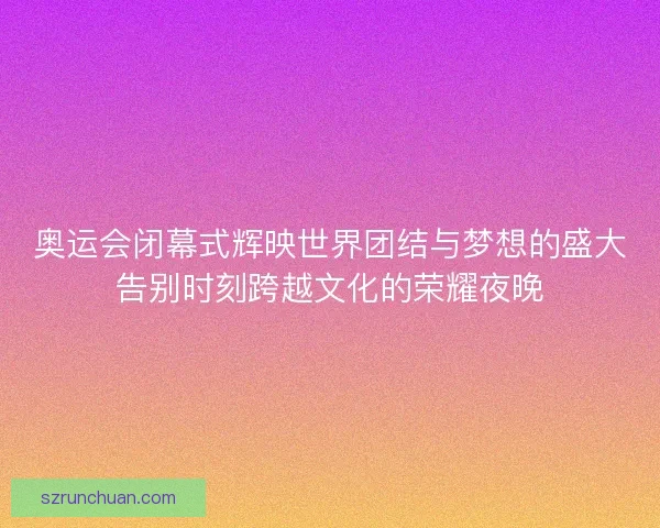 奥运会闭幕式辉映世界团结与梦想的盛大告别时刻跨越文化的荣耀夜晚