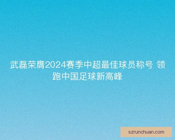 武磊荣膺2024赛季中超最佳球员称号 领跑中国足球新高峰