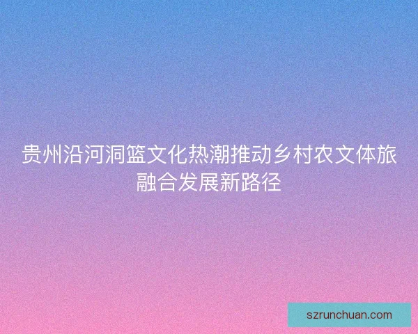 贵州沿河洞篮文化热潮推动乡村农文体旅融合发展新路径