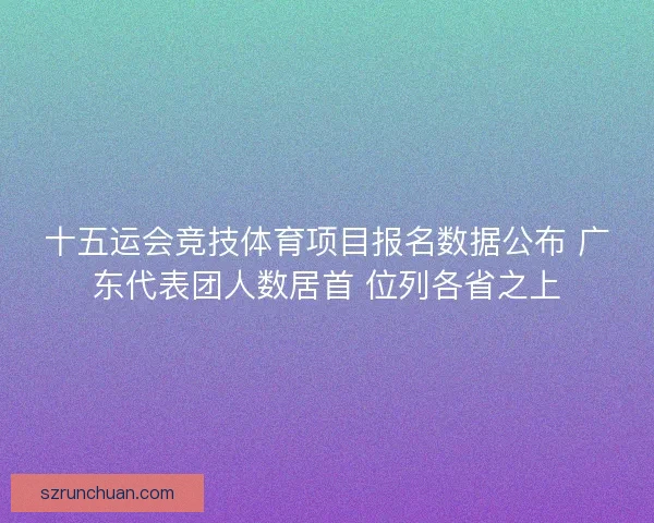 十五运会竞技体育项目报名数据公布 广东代表团人数居首 位列各省之上