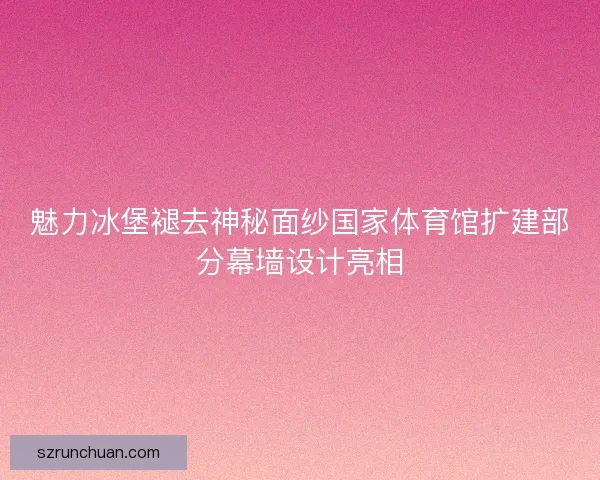 魅力冰堡褪去神秘面纱国家体育馆扩建部分幕墙设计亮相