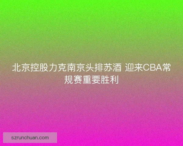 北京控股力克南京头排苏酒 迎来CBA常规赛重要胜利