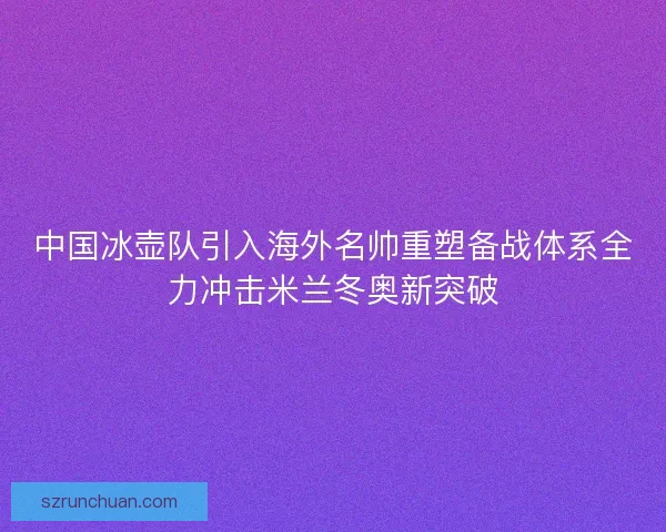 中国冰壶队引入海外名帅重塑备战体系全力冲击米兰冬奥新突破