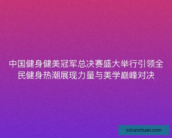 中国健身健美冠军总决赛盛大举行引领全民健身热潮展现力量与美学巅峰对决