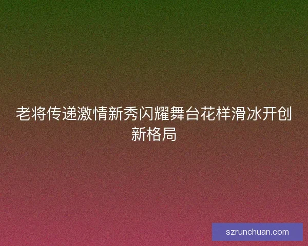 老将传递激情新秀闪耀舞台花样滑冰开创新格局